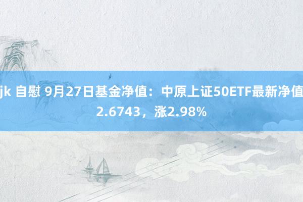 jk 自慰 9月27日基金净值：中原上证50ETF最新净值2.6743，涨2.98%