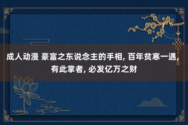 成人动漫 豪富之东说念主的手相， 百年贫寒一遇， 有此掌者， 必发亿万之财