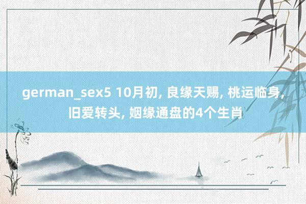 german_sex5 10月初， 良缘天赐， 桃运临身， 旧爱转头， 姻缘通盘的4个生肖