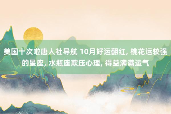 美国十次啦唐人社导航 10月好运翻红， 桃花运较强的星座， 水瓶座欺压心理， 得益满满运气