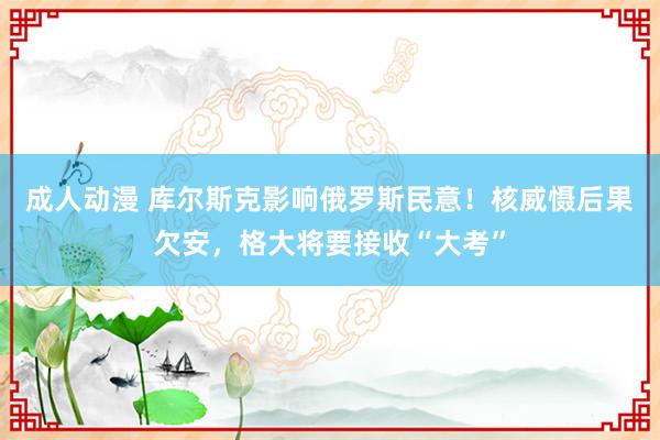 成人动漫 库尔斯克影响俄罗斯民意！核威慑后果欠安，格大将要接收“大考”