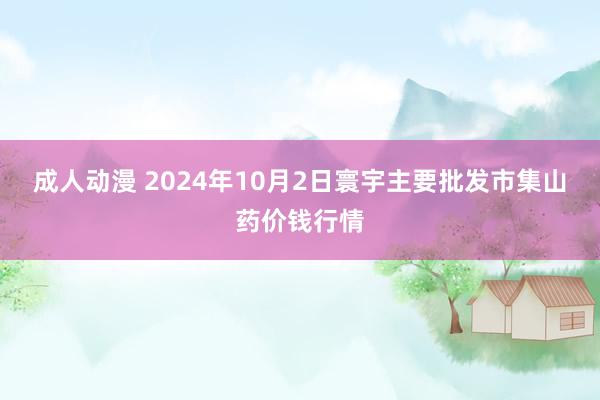 成人动漫 2024年10月2日寰宇主要批发市集山药价钱行情