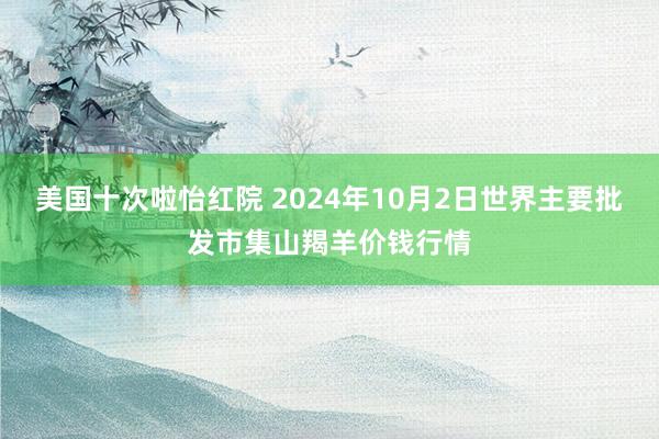 美国十次啦怡红院 2024年10月2日世界主要批发市集山羯羊价钱行情