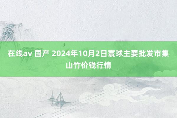 在线av 国产 2024年10月2日寰球主要批发市集山竹价钱行情