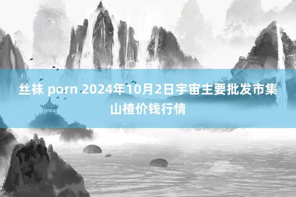 丝袜 porn 2024年10月2日宇宙主要批发市集山楂价钱行情