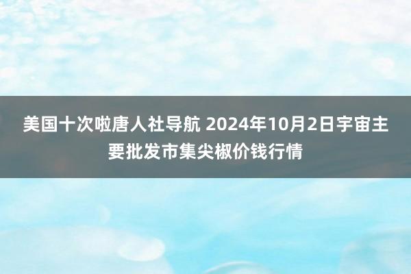 美国十次啦唐人社导航 2024年10月2日宇宙主要批发市集尖椒价钱行情