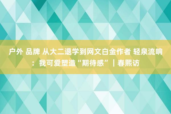 户外 品牌 从大二退学到网文白金作者 轻泉流响：我可爱塑造“期待感”｜春熙访