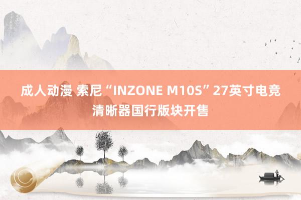 成人动漫 索尼“INZONE M10S”27英寸电竞清晰器国行版块开售