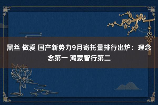 黑丝 做爱 国产新势力9月寄托量排行出炉：理念念第一 鸿蒙智行第二