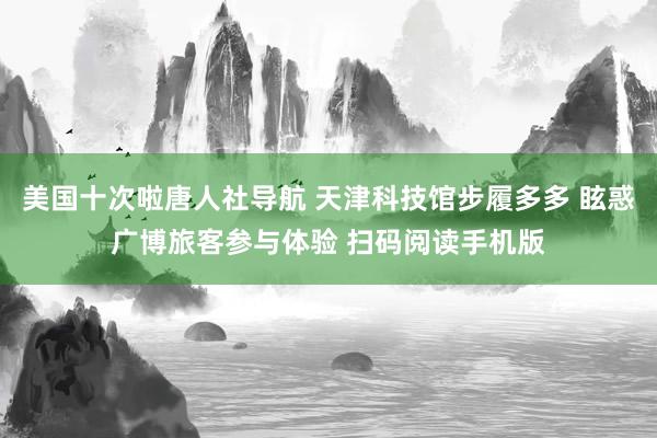 美国十次啦唐人社导航 天津科技馆步履多多 眩惑广博旅客参与体验 扫码阅读手机版