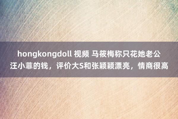 hongkongdoll 视频 马筱梅称只花她老公汪小菲的钱，评价大S和张颖颖漂亮，情商很高