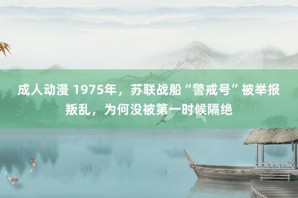 成人动漫 1975年，苏联战船“警戒号”被举报叛乱，为何没被第一时候隔绝