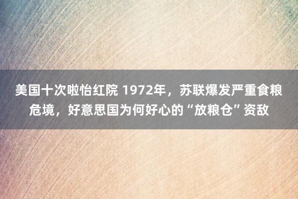 美国十次啦怡红院 1972年，苏联爆发严重食粮危境，好意思国为何好心的“放粮仓”资敌