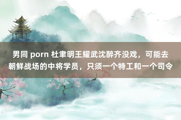 男同 porn 杜聿明王耀武沈醉齐没戏，可能去朝鲜战场的中将学员，只须一个特工和一个司令