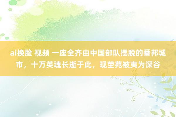 ai换脸 视频 一座全齐由中国部队摆脱的番邦城市，十万英魂长逝于此，现茔苑被夷为深谷