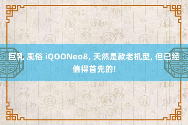 巨乳 風俗 iQOONeo8， 天然是款老机型， 但已经值得首先的!