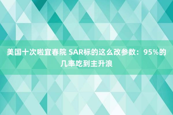 美国十次啦宜春院 SAR标的这么改参数：95%的几率吃到主升浪