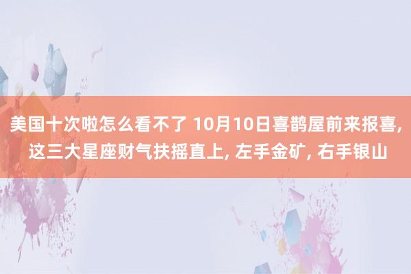 美国十次啦怎么看不了 10月10日喜鹊屋前来报喜， 这三大星座财气扶摇直上， 左手金矿， 右手银山