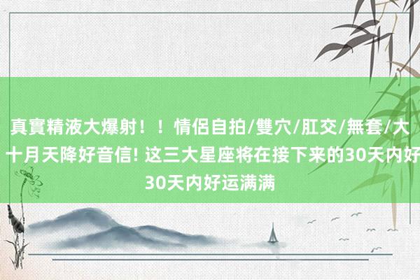 真實精液大爆射！！情侶自拍/雙穴/肛交/無套/大量噴精 十月天降好音信! 这三大星座将在接下来的30天内好运满满