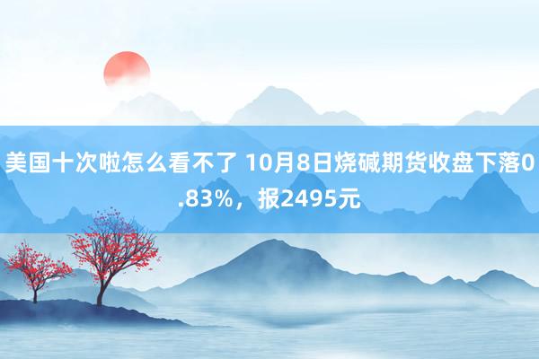 美国十次啦怎么看不了 10月8日烧碱期货收盘下落0.83%，报2495元