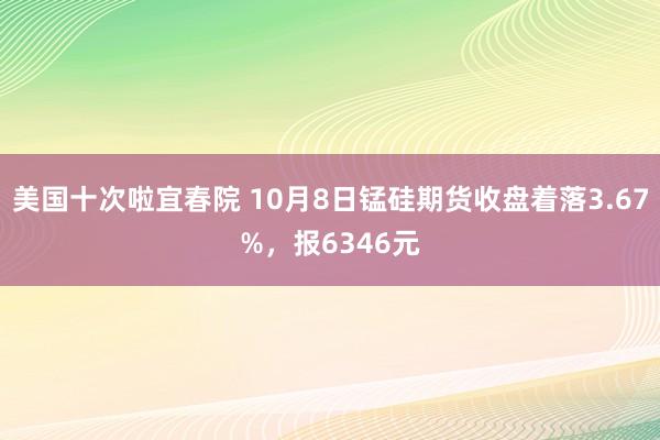 美国十次啦宜春院 10月8日锰硅期货收盘着落3.67%，报6346元