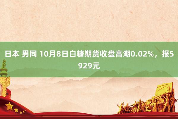 日本 男同 10月8日白糖期货收盘高潮0.02%，报5929元