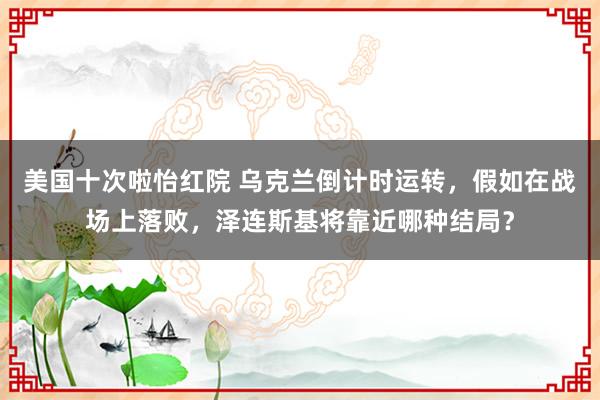 美国十次啦怡红院 乌克兰倒计时运转，假如在战场上落败，泽连斯基将靠近哪种结局？