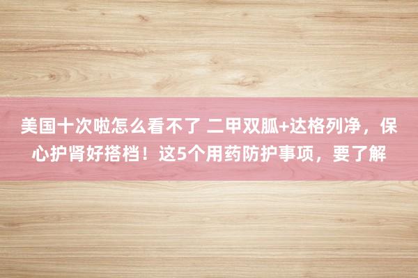 美国十次啦怎么看不了 二甲双胍+达格列净，保心护肾好搭档！这5个用药防护事项，要了解