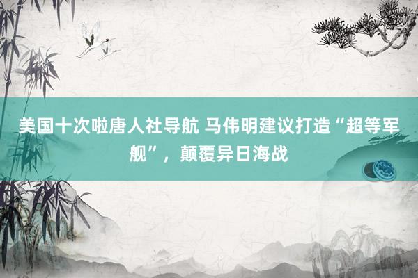 美国十次啦唐人社导航 马伟明建议打造“超等军舰”，颠覆异日海战