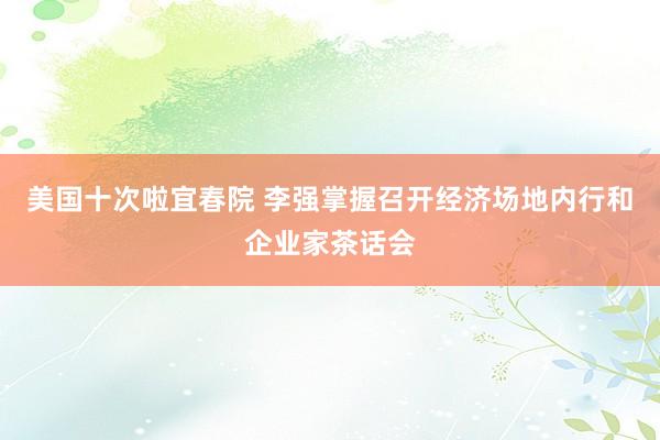 美国十次啦宜春院 李强掌握召开经济场地内行和企业家茶话会