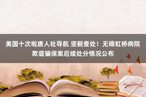 美国十次啦唐人社导航 坚毅查处！无锡虹桥病院欺诓骗保案后续处分情况公布