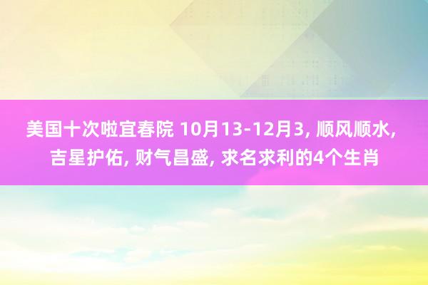 美国十次啦宜春院 10月13-12月3， 顺风顺水， 吉星护佑， 财气昌盛， 求名求利的4个生肖