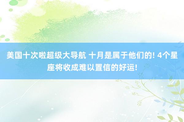 美国十次啦超级大导航 十月是属于他们的! 4个星座将收成难以置信的好运!