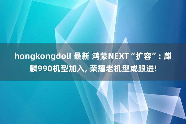 hongkongdoll 最新 鸿蒙NEXT“扩容”: 麒麟990机型加入， 荣耀老机型或跟进!