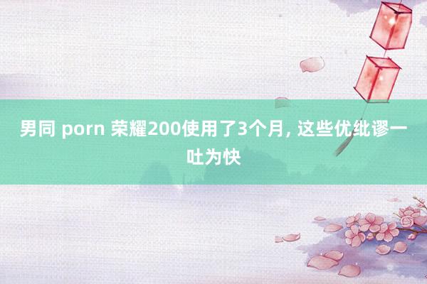 男同 porn 荣耀200使用了3个月， 这些优纰谬一吐为快