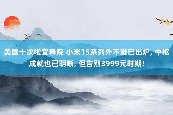 美国十次啦宜春院 小米15系列外不雅已出炉， 中枢成就也已明晰， 但告别3999元时期!