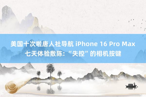 美国十次啦唐人社导航 iPhone 16 Pro Max七天体验敷陈: “失控”的相机按键