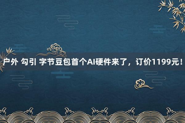 户外 勾引 字节豆包首个AI硬件来了，订价1199元！