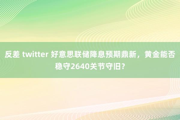 反差 twitter 好意思联储降息预期鼎新，黄金能否稳守2640关节守旧？