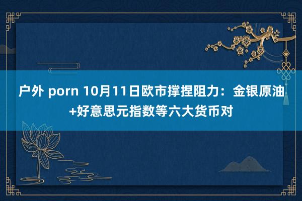 户外 porn 10月11日欧市撑捏阻力：金银原油+好意思元指数等六大货币对