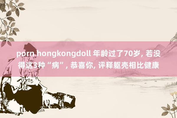 porn hongkongdoll 年龄过了70岁， 若没得这3种“病”， 恭喜你， 评释躯壳相比健康