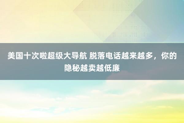 美国十次啦超级大导航 脱落电话越来越多，你的隐秘越卖越低廉