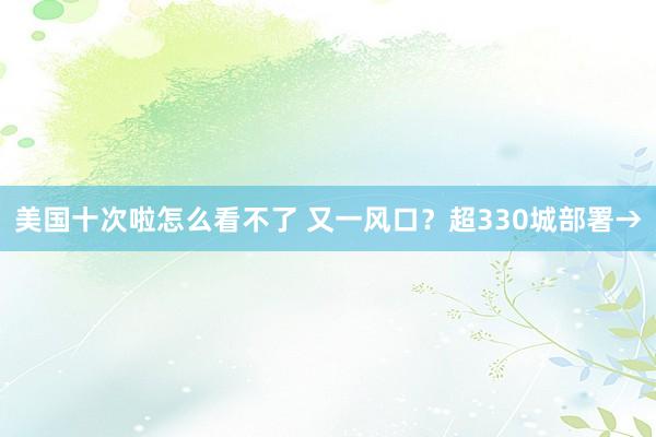 美国十次啦怎么看不了 又一风口？超330城部署→