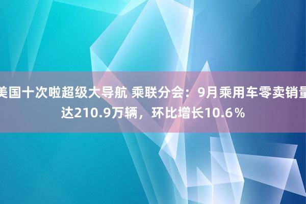 美国十次啦超级大导航 乘联分会：9月乘用车零卖销量达210.9万辆，环比增长10.6％