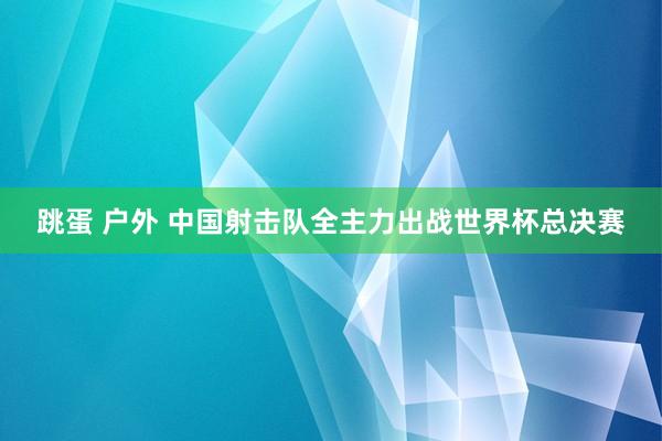 跳蛋 户外 中国射击队全主力出战世界杯总决赛