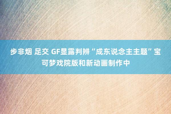 步非烟 足交 GF显露判辨“成东说念主主题”宝可梦戏院版和新动画制作中