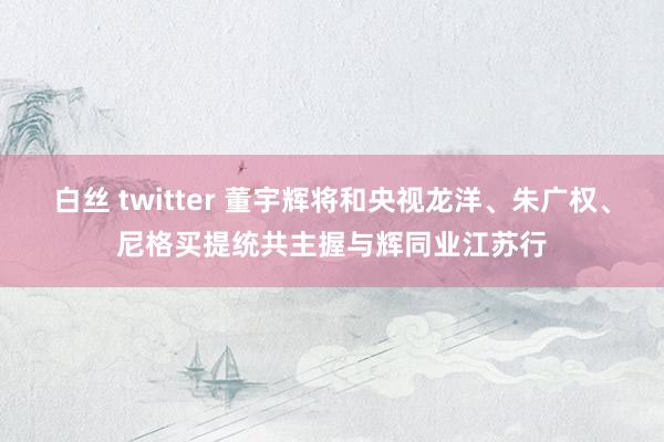 白丝 twitter 董宇辉将和央视龙洋、朱广权、尼格买提统共主握与辉同业江苏行