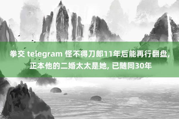 拳交 telegram 怪不得刀郎11年后能再行翻盘， 正本他的二婚太太是她， 已随同30年