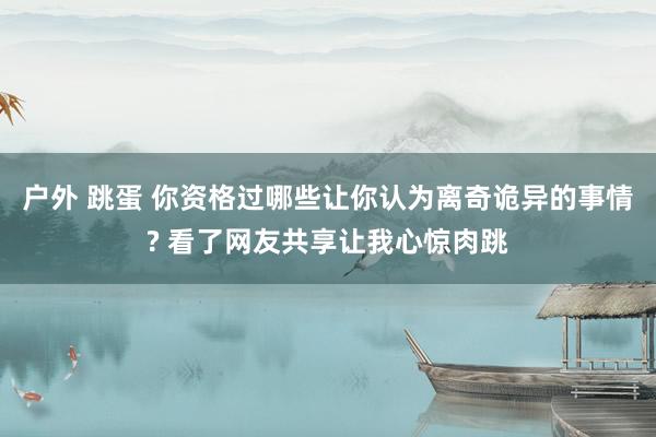 户外 跳蛋 你资格过哪些让你认为离奇诡异的事情? 看了网友共享让我心惊肉跳