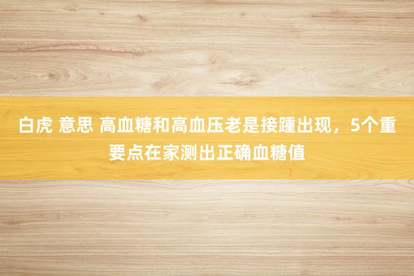 白虎 意思 高血糖和高血压老是接踵出现，5个重要点在家测出正确血糖值